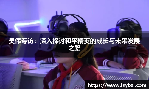 吴伟专访：深入探讨和平精英的成长与未来发展之路