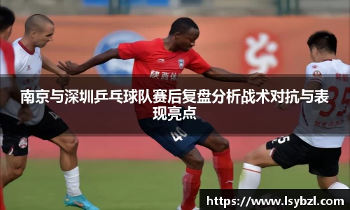 南京与深圳乒乓球队赛后复盘分析战术对抗与表现亮点